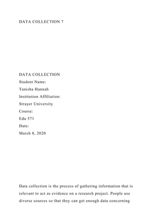 DATA COLLECTION 7
DATA COLLECTION
Student Name:
Tanisha Hannah
Institution Affiliation:
Strayer University
Course:
Edu 571
Date:
March 8, 2020
Data collection is the process of gathering information that is
relevant to act as evidence on a research project. People use
diverse sources so that they can get enough data concerning
 