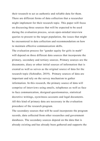 their research to act as authentic and reliable data for them.
There are different forms of data collection that a researcher
might implement for their research topic. This paper will focus
on discussing three sources that will be expected to be used
during the evaluation process, seven open-minded interview
queries to present to the target population, the issues that might
be encountered in data collection and recommendation on how
to maintain effective communication skills.
The evaluation process for “gender equity for girls in math”
will depend on three different data sources that incorporate the
primary, secondary and tertiary sources. Primary sources are the
documents, diary or other initial sources of information that is
created as well as serves as the original source of data for the
research topic (Schindler, 2019). Primary sources of data are
important and rely on the survey mechanism to gather
information. In this research, the primary source of data will
comprise of interviews using emails, telephones as well as face
to face communication, designed questionnaires, statistical
decretive writings, eyewitness accounts and legal documents.
All this kind of primary data are necessary in the evaluation
procedure of the research program.
The secondary sources that will be used incorporate the program
records, data collected from other researches and government
databases. The secondary sources depend on the data that is
already existing and has already been gathered and supports the
 