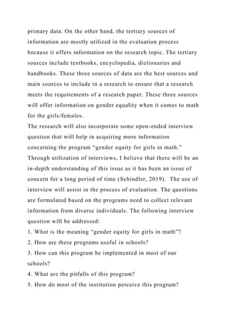 primary data. On the other hand, the tertiary sources of
information are mostly utilized in the evaluation process
because it offers information on the research topic. The tertiary
sources include textbooks, encyclopedia, dictionaries and
handbooks. These three sources of data are the best sources and
main sources to include in a research to ensure that a research
meets the requirements of a research paper. These three sources
will offer information on gender equality when it comes to math
for the girls/females.
The research will also incorporate some open-ended interview
question that will help in acquiring more information
concerning the program “gender equity for girls in math.”
Through utilization of interviews, I believe that there will be an
in-depth understanding of this issue as it has been an issue of
concern for a long period of time (Schindler, 2019). The use of
interview will assist in the process of evaluation. The questions
are formulated based on the programs need to collect relevant
information from diverse individuals. The following interview
question will be addressed:
1. What is the meaning “gender equity for girls in math”?
2. How are these programs useful in schools?
3. How can this program be implemented in most of our
schools?
4. What are the pitfalls of this program?
5. How do most of the institution perceive this program?
 