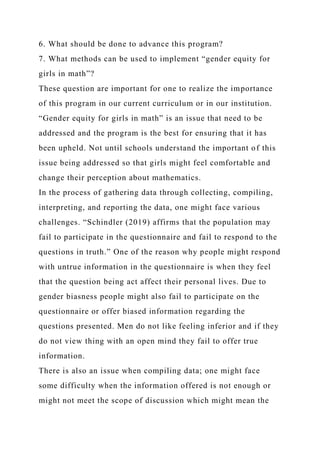 6. What should be done to advance this program?
7. What methods can be used to implement “gender equity for
girls in math”?
These question are important for one to realize the importance
of this program in our current curriculum or in our institution.
“Gender equity for girls in math” is an issue that need to be
addressed and the program is the best for ensuring that it has
been upheld. Not until schools understand the important of this
issue being addressed so that girls might feel comfortable and
change their perception about mathematics.
In the process of gathering data through collecting, compiling,
interpreting, and reporting the data, one might face various
challenges. “Schindler (2019) affirms that the population may
fail to participate in the questionnaire and fail to respond to the
questions in truth.” One of the reason why people might respond
with untrue information in the questionnaire is when they feel
that the question being act affect their personal lives. Due to
gender biasness people might also fail to participate on the
questionnaire or offer biased information regarding the
questions presented. Men do not like feeling inferior and if they
do not view thing with an open mind they fail to offer true
information.
There is also an issue when compiling data; one might face
some difficulty when the information offered is not enough or
might not meet the scope of discussion which might mean the
 