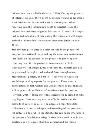 information is not reliable (Mertler, 2016). During the process
of interpreting data, there might be misunderstanding regarding
what information is true and what data to rely on. When
reporting data the information might be unreliable and the
information presented might be inaccurate. So many challenges
that an individual might face during the research, which might
make the information irrelevant or inaccurate (Quinlan et al,
2019).
Stakeholders participate in a relevant role in the process of
program evaluation through making the necessary contribution
that facilitate the process. In the process of gathering and
reporting data, it is important to communicate with the
stakeholders. “Shamseer (2015) confirms that reports can also
be presented through visual and oral form through news,
presentations, posters, and exhibit. These two methods are
useful in providing reports for the process. Even more, a
combination of both written and visual reports is essential and
will help provide sufficient information about the process
(Bryman, 2016)” These individuals need to be educated on what
is going on, incorporating sources of information and the
methods of collecting data. The education regarding data
collection will create a deeper understanding of the procedure
for collection data which the stakeholder can be incorporates in
the process of decision making. Stakeholders need to be in the
meetings as well ensure that they comprehend the things
 