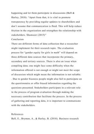 happening and let them participate in discussions (Bell &
Harley, 2018). “Apart from that, it is vital to promote
transparency by providing regular updates to shareholders and
don’t assume that communication is fluid. This will help reduce
friction in the organization and strengthen the relationship with
stakeholders. Shamseer (2015)”
Conclusion
There are different forms of data collection that a researcher
might implement for their research topic. The evaluation
process for “gender equity for girls in math” will depend on
three different data sources that incorporate the primary,
secondary and tertiary sources. There is also an issue when
compiling data; one might face some difficulty when the
information offered is not enough or might not meet the scope
of discussion which might mean the information is not reliable.
. Due to gender biasness people might also fail to participate on
the questionnaire or offer biased information regarding the
questions presented. Stakeholders participate in a relevant role
in the process of program evaluation through making the
necessary contribution that facilitate the process. In the process
of gathering and reporting data, it is important to communicate
with the stakeholders.
References
Bell, E., Bryman, A., & Harley, B. (2018). Business research
 