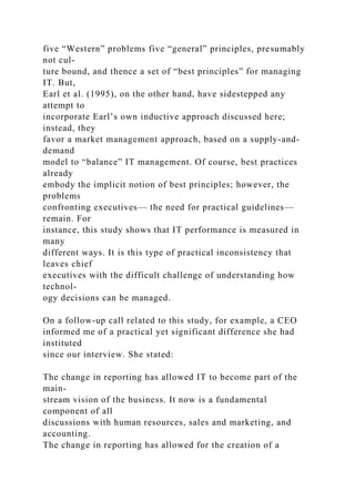 five “Western” problems five “general” principles, presumably
not cul-
ture bound, and thence a set of “best principles” for managing
IT. But,
Earl et al. (1995), on the other hand, have sidestepped any
attempt to
incorporate Earl’s own inductive approach discussed here;
instead, they
favor a market management approach, based on a supply-and-
demand
model to “balance” IT management. Of course, best practices
already
embody the implicit notion of best principles; however, the
problems
confronting executives— the need for practical guidelines—
remain. For
instance, this study shows that IT performance is measured in
many
different ways. It is this type of practical inconsistency that
leaves chief
executives with the difficult challenge of understanding how
technol-
ogy decisions can be managed.
On a follow-up call related to this study, for example, a CEO
informed me of a practical yet significant difference she had
instituted
since our interview. She stated:
The change in reporting has allowed IT to become part of the
main-
stream vision of the business. It now is a fundamental
component of all
discussions with human resources, sales and marketing, and
accounting.
The change in reporting has allowed for the creation of a
 