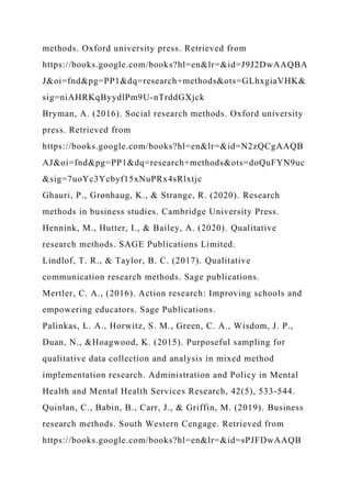 methods. Oxford university press. Retrieved from
https://books.google.com/books?hl=en&lr=&id=J9J2DwAAQBA
J&oi=fnd&pg=PP1&dq=research+methods&ots=GLhxgiaVHK&
sig=niAHRKqByydlPm9U-nTrddGXjck
Bryman, A. (2016). Social research methods. Oxford university
press. Retrieved from
https://books.google.com/books?hl=en&lr=&id=N2zQCgAAQB
AJ&oi=fnd&pg=PP1&dq=research+methods&ots=doQuFYN9uc
&sig=7uoYc3Ycbyf15xNuPRx4sRlxtjc
Ghauri, P., Grønhaug, K., & Strange, R. (2020). Research
methods in business studies. Cambridge University Press.
Hennink, M., Hutter, I., & Bailey, A. (2020). Qualitative
research methods. SAGE Publications Limited.
Lindlof, T. R., & Taylor, B. C. (2017). Qualitative
communication research methods. Sage publications.
Mertler, C. A., (2016). Action research: Improving schools and
empowering educators. Sage Publications.
Palinkas, L. A., Horwitz, S. M., Green, C. A., Wisdom, J. P.,
Duan, N., &Hoagwood, K. (2015). Purposeful sampling for
qualitative data collection and analysis in mixed method
implementation research. Administration and Policy in Mental
Health and Mental Health Services Research, 42(5), 533-544.
Quinlan, C., Babin, B., Carr, J., & Griffin, M. (2019). Business
research methods. South Western Cengage. Retrieved from
https://books.google.com/books?hl=en&lr=&id=sPJFDwAAQB
 
