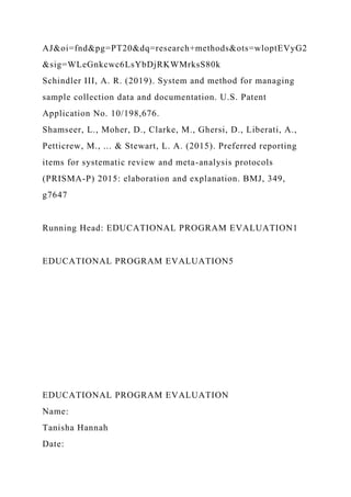 AJ&oi=fnd&pg=PT20&dq=research+methods&ots=wloptEVyG2
&sig=WLeGnkcwc6LsYbDjRKWMrksS80k
Schindler III, A. R. (2019). System and method for managing
sample collection data and documentation. U.S. Patent
Application No. 10/198,676.
Shamseer, L., Moher, D., Clarke, M., Ghersi, D., Liberati, A.,
Petticrew, M., ... & Stewart, L. A. (2015). Preferred reporting
items for systematic review and meta-analysis protocols
(PRISMA-P) 2015: elaboration and explanation. BMJ, 349,
g7647
Running Head: EDUCATIONAL PROGRAM EVALUATION1
EDUCATIONAL PROGRAM EVALUATION5
EDUCATIONAL PROGRAM EVALUATION
Name:
Tanisha Hannah
Date:
 