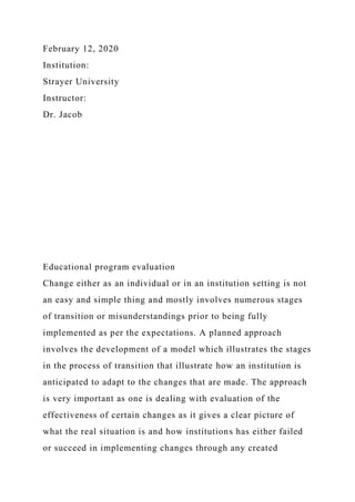 February 12, 2020
Institution:
Strayer University
Instructor:
Dr. Jacob
Educational program evaluation
Change either as an individual or in an institution setting is not
an easy and simple thing and mostly involves numerous stages
of transition or misunderstandings prior to being fully
implemented as per the expectations. A planned approach
involves the development of a model which illustrates the stages
in the process of transition that illustrate how an institution is
anticipated to adapt to the changes that are made. The approach
is very important as one is dealing with evaluation of the
effectiveness of certain changes as it gives a clear picture of
what the real situation is and how institutions has either failed
or succeed in implementing changes through any created
 