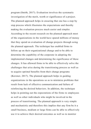program (Smith, 2017). Evaluation involves the systematic
investigation of the merit, worth or significance of a project.
The planned approach helps in ensuring that one has a step by
step process which illustrates the expectations and thereby
making the evaluation process much easier and simpler.
According to the recent research on the planned approach most
of the organizations in the world have spared millions of money
that they spend on evaluation of change projects through using
the planned approach. The technique has enabled firms to
follow up on their organizational change and to be able to
determine the capability of the corporate in adopting the
implemented changes and determining the significance of these
changes. It has allowed firms to be able to effectively solve the
challenges that arise during the transitioning process as well as
to acquire optimal benefits from their change programs
(Kerzner, 2017). The planned approach helps in guiding
organizations in the operations so as to minimize problems that
result from lack of effective communication and failure of
reinforcing the desired behaviors. In addition, the technique
helps in pointing out the expectations of the firms to employees
as well as other individuals who might be involved in the
process of transitioning. The planned approach is very simple
and mechanistic and therefore this implies that any firm be it a
small business, medium or large firms can be able to effectively
use it to achieve their desired outcomes as well as to monitor
 