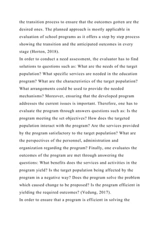 the transition process to ensure that the outcomes gotten are the
desired ones. The planned approach is mostly applicable in
evaluation of school programs as it offers a step by step process
showing the transition and the anticipated outcomes in every
stage (Horton, 2018).
In order to conduct a need assessment, the evaluator has to find
solutions to questions such as: What are the needs of the target
population? What specific services are needed in the education
program? What are the characteristics of the target population?
What arrangements could be used to provide the needed
mechanisms? Moreover, ensuring that the developed program
addresses the current issues is important. Therefore, one has to
evaluate the program through answers questions such as: Is the
program meeting the set objectives? How does the targeted
population interact with the program? Are the services provided
by the program satisfactory to the target population? What are
the perspectives of the personnel, administration and
organization regarding the program? Finally, one evaluates the
outcomes of the program are met through answering the
questions: What benefits does the services and activities in the
program yield? Is the target population being affected by the
program in a negative way? Does the program solve the problem
which caused change to be proposed? Is the program efficient in
yielding the required outcomes? (Vedung, 2017).
In order to ensure that a program is efficient in solving the
 