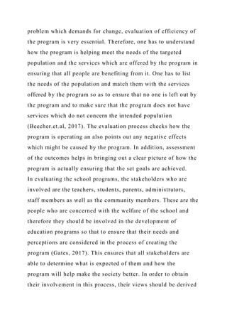 problem which demands for change, evaluation of efficiency of
the program is very essential. Therefore, one has to understand
how the program is helping meet the needs of the targeted
population and the services which are offered by the program in
ensuring that all people are benefiting from it. One has to list
the needs of the population and match them with the services
offered by the program so as to ensure that no one is left out by
the program and to make sure that the program does not have
services which do not concern the intended population
(Beecher.et.al, 2017). The evaluation process checks how the
program is operating an also points out any negative effects
which might be caused by the program. In addition, assessment
of the outcomes helps in bringing out a clear picture of how the
program is actually ensuring that the set goals are achieved.
In evaluating the school programs, the stakeholders who are
involved are the teachers, students, parents, administrators,
staff members as well as the community members. These are the
people who are concerned with the welfare of the school and
therefore they should be involved in the development of
education programs so that to ensure that their needs and
perceptions are considered in the process of creating the
program (Gates, 2017). This ensures that all stakeholders are
able to determine what is expected of them and how the
program will help make the society better. In order to obtain
their involvement in this process, their views should be derived
 