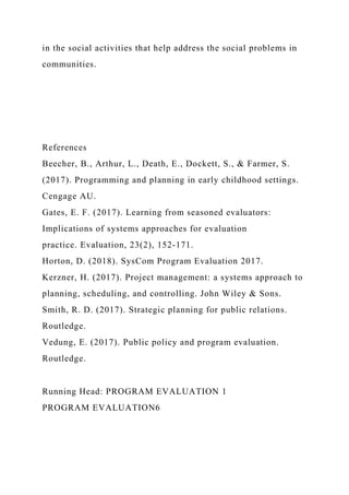 in the social activities that help address the social problems in
communities.
References
Beecher, B., Arthur, L., Death, E., Dockett, S., & Farmer, S.
(2017). Programming and planning in early childhood settings.
Cengage AU.
Gates, E. F. (2017). Learning from seasoned evaluators:
Implications of systems approaches for evaluation
practice. Evaluation, 23(2), 152-171.
Horton, D. (2018). SysCom Program Evaluation 2017.
Kerzner, H. (2017). Project management: a systems approach to
planning, scheduling, and controlling. John Wiley & Sons.
Smith, R. D. (2017). Strategic planning for public relations.
Routledge.
Vedung, E. (2017). Public policy and program evaluation.
Routledge.
Running Head: PROGRAM EVALUATION 1
PROGRAM EVALUATION6
 