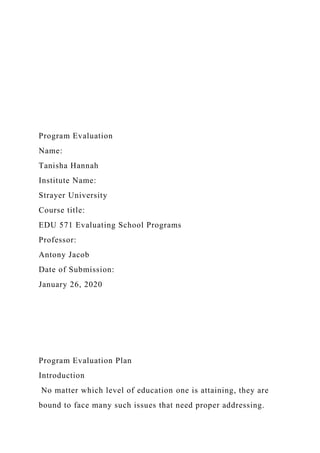 Program Evaluation
Name:
Tanisha Hannah
Institute Name:
Strayer University
Course title:
EDU 571 Evaluating School Programs
Professor:
Antony Jacob
Date of Submission:
January 26, 2020
Program Evaluation Plan
Introduction
No matter which level of education one is attaining, they are
bound to face many such issues that need proper addressing.
 