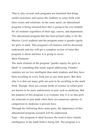 That is why several such programs are launched that bring
useful awareness and causes the students to come forth with
their issues and solutions. In the same spirit, an educational
program is being initiated here that is going to be very helpful
for all students regardless of their age, course, and department.
The educational program that has been picked today is for the
Masters Level students and the program name is gender equity
for girls in math. This program's all features will be discussed
underneath and one will get a complete review of what this
program is about and how it is going to occur.
Main Elements
The main element of the program "gender equity for girls in
Math" is something that needs urgent addressing. Females
students are no less intelligent than male students and they have
been excelling in every field just as any male peers. But then
why it is that not many girls are seen to be excelling in the math
field. Though, there are certain fields of science in which girls
are known to be more enthusiastic to join such as medicine. But
the purpose of this program is to evaluate why it is so that girls
are reluctant to join math when there are numerous options in
comparison to medicine is present here.
Through the following three main parts, the importance of this
educational program research will be understood.
Type – this program is ideal because the need to have female
intelligence in the math field is being felt. The program is a
 