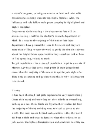 student’s program, to bring awareness to them and raise self-
consciousness among students especially females. Also, the
influence and role fellow male peers can play is highlighted and
highly expected.
Department administrating – the department that will be
administrating it will be the student's council, department of
Math. It is used to the urgency of the matter that these
departments have pressed the issue to be raised and they are
more than willing to come forward to guide the female students
about the bright future opportunities they somehow lack or how
to find appealing, related to math.
Target population – the expected population target is students of
Masters Level as they are at such point of their educational
career that the majority of them tend to opt for jobs right after.
They need assurance and guidance and that is why this program
is initiated.
History
It has been observed that girls happen to be very hardworking
(more than boys) and once they set their minds on something,
nothing can beat them. Girls are loyal to their studies (at least
the majority of them) and they want to excel to prove to the
world. The main reason behind such a notion is that the world
has been unfair and cruel to females when their education or
jobs come. Workplace discrimination and academic hostility are
 