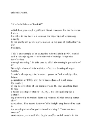 critical system,
38 InForMAtIon teChnoloGY
which has generated significant direct revenues for the business.
I attri-
bute this to my decision to move the reporting of technology
directly
to me and to my active participation in the uses of technology in
our
business.
This is an example of an executive whom Schein (1994) would
call a “change agent”— someone who employs “cognitive
redefinition
through scanning,” in this case to elicit the strategic potential of
IT.
We might also call this activity reflective thinking (Langer,
2001b).
Schein’s change agents, however, go on to “acknowledge that
future
generations of CEOs will have been educated much more
thoroughly
in the possibilities of the computer and IT, thus enabling them
to take
a hands-on adopter stance” (p. 343). This insight implies a
distanc-
ing (“future”) of present learning responsibilities among current
chief
executives. The nearer future of this insight may instead be seen
in
the development of organizational learning.* These are two
areas of
contemporary research that begin to offer useful models in the
 
