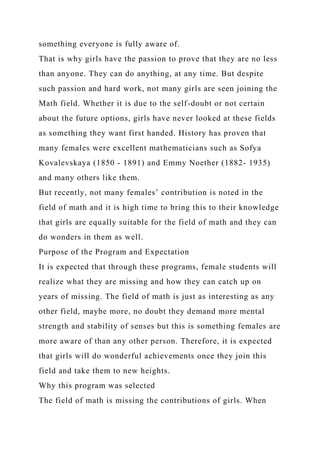 something everyone is fully aware of.
That is why girls have the passion to prove that they are no less
than anyone. They can do anything, at any time. But despite
such passion and hard work, not many girls are seen joining the
Math field. Whether it is due to the self-doubt or not certain
about the future options, girls have never looked at these fields
as something they want first handed. History has proven that
many females were excellent mathematicians such as Sofya
Kovalevskaya (1850 - 1891) and Emmy Noether (1882- 1935)
and many others like them.
But recently, not many females’ contribution is noted in the
field of math and it is high time to bring this to their knowledge
that girls are equally suitable for the field of math and they can
do wonders in them as well.
Purpose of the Program and Expectation
It is expected that through these programs, female students will
realize what they are missing and how they can catch up on
years of missing. The field of math is just as interesting as any
other field, maybe more, no doubt they demand more mental
strength and stability of senses but this is something females are
more aware of than any other person. Therefore, it is expected
that girls will do wonderful achievements once they join this
field and take them to new heights.
Why this program was selected
The field of math is missing the contributions of girls. When
 