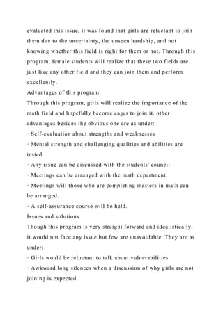 evaluated this issue, it was found that girls are reluctant to join
them due to the uncertainty, the unseen hardship, and not
knowing whether this field is right for them or not. Through this
program, female students will realize that these two fields are
just like any other field and they can join them and perform
excellently.
Advantages of this program
Through this program, girls will realize the importance of the
math field and hopefully become eager to join it. other
advantages besides the obvious one are as under:
· Self-evaluation about strengths and weaknesses
· Mental strength and challenging qualities and abilities are
tested
· Any issue can be discussed with the students' council
· Meetings can be arranged with the math department.
· Meetings will those who are completing masters in math can
be arranged.
· A self-assurance course will be held.
Issues and solutions
Though this program is very straight forward and idealistically,
it would not face any issue but few are unavoidable. They are as
under:
· Girls would be reluctant to talk about vulnerabilities
· Awkward long silences when a discussion of why girls are not
joining is expected.
 