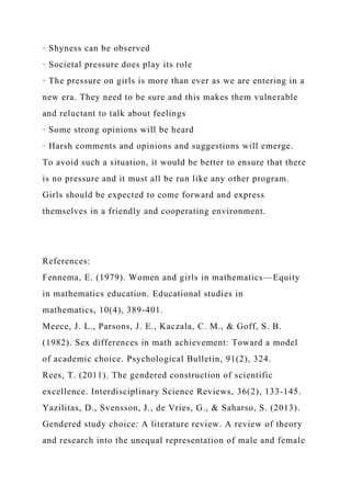 · Shyness can be observed
· Societal pressure does play its role
· The pressure on girls is more than ever as we are entering in a
new era. They need to be sure and this makes them vulnerable
and reluctant to talk about feelings
· Some strong opinions will be heard
· Harsh comments and opinions and suggestions will emerge.
To avoid such a situation, it would be better to ensure that there
is no pressure and it must all be run like any other program.
Girls should be expected to come forward and express
themselves in a friendly and cooperating environment.
References:
Fennema, E. (1979). Women and girls in mathematics—Equity
in mathematics education. Educational studies in
mathematics, 10(4), 389-401.
Meece, J. L., Parsons, J. E., Kaczala, C. M., & Goff, S. B.
(1982). Sex differences in math achievement: Toward a model
of academic choice. Psychological Bulletin, 91(2), 324.
Rees, T. (2011). The gendered construction of scientific
excellence. Interdisciplinary Science Reviews, 36(2), 133-145.
Yazilitas, D., Svensson, J., de Vries, G., & Saharso, S. (2013).
Gendered study choice: A literature review. A review of theory
and research into the unequal representation of male and female
 