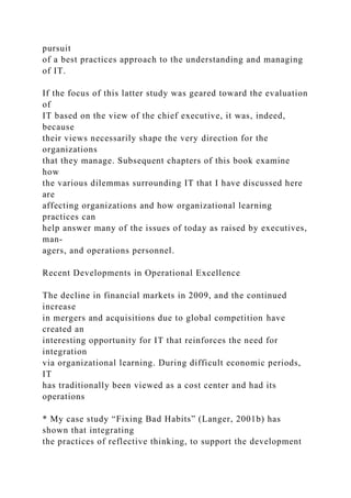 pursuit
of a best practices approach to the understanding and managing
of IT.
If the focus of this latter study was geared toward the evaluation
of
IT based on the view of the chief executive, it was, indeed,
because
their views necessarily shape the very direction for the
organizations
that they manage. Subsequent chapters of this book examine
how
the various dilemmas surrounding IT that I have discussed here
are
affecting organizations and how organizational learning
practices can
help answer many of the issues of today as raised by executives,
man-
agers, and operations personnel.
Recent Developments in Operational Excellence
The decline in financial markets in 2009, and the continued
increase
in mergers and acquisitions due to global competition have
created an
interesting opportunity for IT that reinforces the need for
integration
via organizational learning. During difficult economic periods,
IT
has traditionally been viewed as a cost center and had its
operations
* My case study “Fixing Bad Habits” (Langer, 2001b) has
shown that integrating
the practices of reflective thinking, to support the development
 