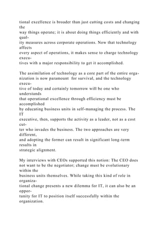 tional excellence is broader than just cutting costs and changing
the
way things operate; it is about doing things efficiently and with
qual-
ity measures across corporate operations. Now that technology
affects
every aspect of operations, it makes sense to charge technology
execu-
tives with a major responsibility to get it accomplished.
The assimilation of technology as a core part of the entire orga-
nization is now paramount for survival, and the technology
execu-
tive of today and certainly tomorrow will be one who
understands
that operational excellence through efficiency must be
accomplished
by educating business units in self-managing the process. The
IT
executive, then, supports the activity as a leader, not as a cost
cut-
ter who invades the business. The two approaches are very
different,
and adopting the former can result in significant long-term
results in
strategic alignment.
My interviews with CEOs supported this notion: The CEO does
not want to be the negotiator; change must be evolutionary
within the
business units themselves. While taking this kind of role in
organiza-
tional change presents a new dilemma for IT, it can also be an
oppor-
tunity for IT to position itself successfully within the
organization.
 