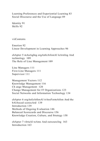 Learning Preferences and Experiential Learning 83
Social Discourse and the Use of Language 89
Identity 91
Skills 92
viiContents
Emotion 92
Linear Development in Learning Approaches 96
chApter 5 mAnAgIng orgAnIzAtIonAl leArnIng And
technology 109
The Role of Line Management 109
Line Managers 111
First-Line Managers 111
Supervisor 111
Management Vectors 112
Knowledge Management 116
Ch ange Management 120
Change Management for IT Organizations 123
Social Networks and Information Technology 134
chApter 6 orgAnIzAtIonAl trAnsFormAtIon And the
bAlAnced scorecArd 139
Introduction 139
Methods of Ongoing Evaluation 146
Balanced Scorecards and Discourse 156
Knowledge Creation, Culture, and Strategy 158
chApter 7 vIrtuAl teAms And outsourcIng 163
Introduction 163
 