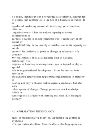 To begin, technology can be regarded as a variable, independent
of others, that contributes to the life of a business operation. It
is
capable of producing an overall, totalizing, yet distinctive,
effect on
organizations— it has the unique capacity to create
accelerations of
corporate events in an unpredictable way. Technology, in its
aspect of
unpredictability, is necessarily a variable, and in its capacity as
accel-
erator— its tendency to produce change or advance— it is
dynamic.
My contention is that, as a dynamic kind of variable,
technology, via
responsive handling or management, can be tapped to play a
special
role in organizational development. It can be pressed into
service as
the dynamic catalyst that helps bring organizations to maturity
in
dealing not only with new technological quandaries, but also
with
other agents of change. Change generates new knowledge,
which in
turn requires a structure of learning that should, if managed
properly,
42 INFORMATION TECHNOLOGY
result in transformative behavior, supporting the continued
evolution
of organizational culture. Specifically, technology speeds up
 