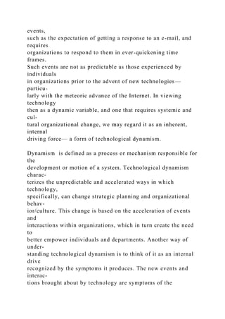 events,
such as the expectation of getting a response to an e-mail, and
requires
organizations to respond to them in ever-quickening time
frames.
Such events are not as predictable as those experienced by
individuals
in organizations prior to the advent of new technologies—
particu-
larly with the meteoric advance of the Internet. In viewing
technology
then as a dynamic variable, and one that requires systemic and
cul-
tural organizational change, we may regard it as an inherent,
internal
driving force— a form of technological dynamism.
Dynamism is defined as a process or mechanism responsible for
the
development or motion of a system. Technological dynamism
charac-
terizes the unpredictable and accelerated ways in which
technology,
specifically, can change strategic planning and organizational
behav-
ior/culture. This change is based on the acceleration of events
and
interactions within organizations, which in turn create the need
to
better empower individuals and departments. Another way of
under-
standing technological dynamism is to think of it as an internal
drive
recognized by the symptoms it produces. The new events and
interac-
tions brought about by technology are symptoms of the
 