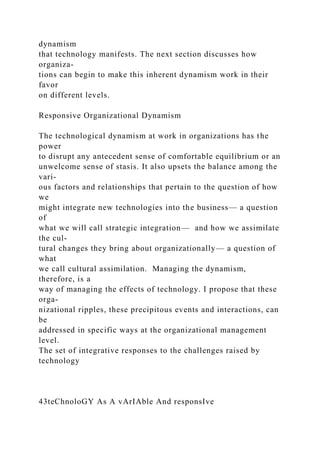 dynamism
that technology manifests. The next section discusses how
organiza-
tions can begin to make this inherent dynamism work in their
favor
on different levels.
Responsive Organizational Dynamism
The technological dynamism at work in organizations has the
power
to disrupt any antecedent sense of comfortable equilibrium or an
unwelcome sense of stasis. It also upsets the balance among the
vari-
ous factors and relationships that pertain to the question of how
we
might integrate new technologies into the business— a question
of
what we will call strategic integration— and how we assimilate
the cul-
tural changes they bring about organizationally— a question of
what
we call cultural assimilation. Managing the dynamism,
therefore, is a
way of managing the effects of technology. I propose that these
orga-
nizational ripples, these precipitous events and interactions, can
be
addressed in specific ways at the organizational management
level.
The set of integrative responses to the challenges raised by
technology
43teChnoloGY As A vArIAble And responsIve
 