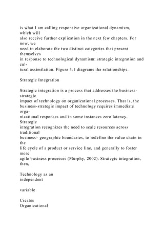 is what I am calling responsive organizational dynamism,
which will
also receive further explication in the next few chapters. For
now, we
need to elaborate the two distinct categories that present
themselves
in response to technological dynamism: strategic integration and
cul-
tural assimilation. Figure 3.1 diagrams the relationships.
Strategic Integration
Strategic integration is a process that addresses the business-
strategic
impact of technology on organizational processes. That is, the
business-strategic impact of technology requires immediate
orga-
nizational responses and in some instances zero latency.
Strategic
integration recognizes the need to scale resources across
traditional
business– geographic boundaries, to redefine the value chain in
the
life cycle of a product or service line, and generally to foster
more
agile business processes (Murphy, 2002). Strategic integration,
then,
Technology as an
independent
variable
Creates
Organizational
 