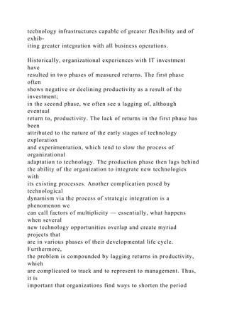technology infrastructures capable of greater flexibility and of
exhib-
iting greater integration with all business operations.
Historically, organizational experiences with IT investment
have
resulted in two phases of measured returns. The first phase
often
shows negative or declining productivity as a result of the
investment;
in the second phase, we often see a lagging of, although
eventual
return to, productivity. The lack of returns in the first phase has
been
attributed to the nature of the early stages of technology
exploration
and experimentation, which tend to slow the process of
organizational
adaptation to technology. The production phase then lags behind
the ability of the organization to integrate new technologies
with
its existing processes. Another complication posed by
technological
dynamism via the process of strategic integration is a
phenomenon we
can call factors of multiplicity — essentially, what happens
when several
new technology opportunities overlap and create myriad
projects that
are in various phases of their developmental life cycle.
Furthermore,
the problem is compounded by lagging returns in productivity,
which
are complicated to track and to represent to management. Thus,
it is
important that organizations find ways to shorten the period
 