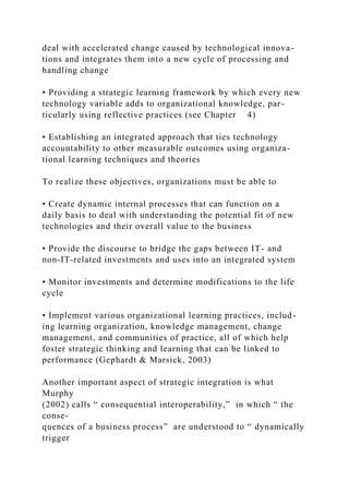 deal with accelerated change caused by technological innova-
tions and integrates them into a new cycle of processing and
handling change
• Providing a strategic learning framework by which every new
technology variable adds to organizational knowledge, par-
ticularly using reflective practices (see Chapter 4)
• Establishing an integrated approach that ties technology
accountability to other measurable outcomes using organiza-
tional learning techniques and theories
To realize these objectives, organizations must be able to
• Create dynamic internal processes that can function on a
daily basis to deal with understanding the potential fit of new
technologies and their overall value to the business
• Provide the discourse to bridge the gaps between IT- and
non-IT-related investments and uses into an integrated system
• Monitor investments and determine modifications to the life
cycle
• Implement various organizational learning practices, includ-
ing learning organization, knowledge management, change
management, and communities of practice, all of which help
foster strategic thinking and learning that can be linked to
performance (Gephardt & Marsick, 2003)
Another important aspect of strategic integration is what
Murphy
(2002) calls “ consequential interoperability,” in which “ the
conse-
quences of a business process” are understood to “ dynamically
trigger
 