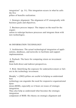 integration” (p. 31). This integration occurs in what he calls
the five
pillars of benefits realization:
1. Strategic alignment: The alignment of IT strategically with
business goals and objectives.
2. Business process impact: The impact on the need for the
organi-
zation to redesign business processes and integrate them with
new technologies.
46 INFORMATION TECHNOLOGY
3. Architecture: The actual technological integration of appli-
cations, databases, and networks to facilitate and support
implementation.
4. Payback: The basis for computing return on investment
(ROI)
from both direct and indirect perspectives.
5. Risk: Identifying the exposure for underachievement or fail-
ure in the technology investment.
Murphy’ s (2002) pillars are useful in helping us understand
how
technology can engender the need for responsive organizational
dyna-
mism (ROD), especially as it bears on issues of strategic
integration.
They also help us understand what becomes the strategic
integration
component of ROD. His theory on strategic alignment and
 