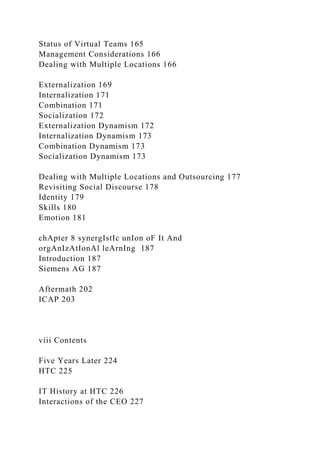Status of Virtual Teams 165
Management Considerations 166
Dealing with Multiple Locations 166
Externalization 169
Internalization 171
Combination 171
Socialization 172
Externalization Dynamism 172
Internalization Dynamism 173
Combination Dynamism 173
Socialization Dynamism 173
Dealing with Multiple Locations and Outsourcing 177
Revisiting Social Discourse 178
Identity 179
Skills 180
Emotion 181
chApter 8 synergIstIc unIon oF It And
orgAnIzAtIonAl leArnIng 187
Introduction 187
Siemens AG 187
Aftermath 202
ICAP 203
viii Contents
Five Years Later 224
HTC 225
IT History at HTC 226
Interactions of the CEO 227
 