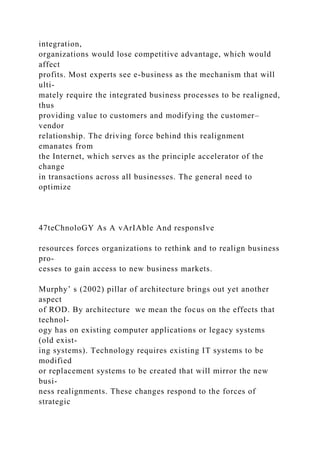 integration,
organizations would lose competitive advantage, which would
affect
profits. Most experts see e-business as the mechanism that will
ulti-
mately require the integrated business processes to be realigned,
thus
providing value to customers and modifying the customer–
vendor
relationship. The driving force behind this realignment
emanates from
the Internet, which serves as the principle accelerator of the
change
in transactions across all businesses. The general need to
optimize
47teChnoloGY As A vArIAble And responsIve
resources forces organizations to rethink and to realign business
pro-
cesses to gain access to new business markets.
Murphy’ s (2002) pillar of architecture brings out yet another
aspect
of ROD. By architecture we mean the focus on the effects that
technol-
ogy has on existing computer applications or legacy systems
(old exist-
ing systems). Technology requires existing IT systems to be
modified
or replacement systems to be created that will mirror the new
busi-
ness realignments. These changes respond to the forces of
strategic
 