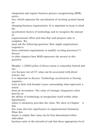 integration and require business process reengineering (BPR)
activi-
ties, which represent the reevaluation of existing systems based
on
changing business requirements. It is important to keep in mind
the
acceleration factors of technology and to recognize the amount
of
organizational effort and time that such projects take to
complete. We
must ask the following question: How might organizations
respond to
these continual requirements to modify existing processes? I
discuss
in other chapters how ROD represents the answer to this
question.
Murphy’ s (2002) pillar of direct return is somewhat limited and
nar-
row because not all IT value can be associated with direct
returns, but
it is important to discuss. Technology acceleration is forcing
organiza-
tions to deal with broader issues surrounding what represents a
return
from an investment. The value of strategic integration relies
heavily on
the ability of technology to encapsulate itself within other
departments
where it ultimately provides the value. We show in Chapter 4
that
this issue also has significance in organizational formation.
What this
means is simply that value can be best determined within
individual
business units at the microlevel and that these appropriate-level
 