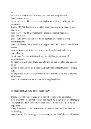 busi-
ness units also need to make the case for why certain
investments need
to be pursued. There are also paybacks that are indirect; for
example,
Lucas (1999) demonstrates that many technology investments
are non-
monetary. The IT department (among others) becomes
susceptible to
great scrutiny and subject to budgetary cutbacks during
economically
difficult times. This does not suggest that IT “ hide” itself but
rather
that its investment be integrated within the unit where it
provides the
most benefit. Notwithstanding the challenge to map IT
expenditures
to their related unit, there are always expenses that are central
to all
departments, such as e-mail and network infrastructure. These
types
of expenses can rarely provide direct returns and are typically
allocated
across departments as a cost of doing business.
48 INFORMATION TECHNOLOGY
Because of the increased number of technology opportuni-
ties, Murphy’ s (2002) risk pillar must be a key part of strategic
integration. The concept of risk assessment is not new to an
organiza-
tion; however, it is somewhat misunderstood as it relates to
technology
assessment. Technology assessment, because of the acceleration
 