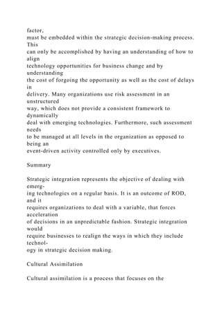 factor,
must be embedded within the strategic decision-making process.
This
can only be accomplished by having an understanding of how to
align
technology opportunities for business change and by
understanding
the cost of forgoing the opportunity as well as the cost of delays
in
delivery. Many organizations use risk assessment in an
unstructured
way, which does not provide a consistent framework to
dynamically
deal with emerging technologies. Furthermore, such assessment
needs
to be managed at all levels in the organization as opposed to
being an
event-driven activity controlled only by executives.
Summary
Strategic integration represents the objective of dealing with
emerg-
ing technologies on a regular basis. It is an outcome of ROD,
and it
requires organizations to deal with a variable, that forces
acceleration
of decisions in an unpredictable fashion. Strategic integration
would
require businesses to realign the ways in which they include
technol-
ogy in strategic decision making.
Cultural Assimilation
Cultural assimilation is a process that focuses on the
 