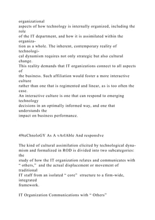 organizational
aspects of how technology is internally organized, including the
role
of the IT department, and how it is assimilated within the
organiza-
tion as a whole. The inherent, contemporary reality of
technologi-
cal dynamism requires not only strategic but also cultural
change.
This reality demands that IT organizations connect to all aspects
of
the business. Such affiliation would foster a more interactive
culture
rather than one that is regimented and linear, as is too often the
case.
An interactive culture is one that can respond to emerging
technology
decisions in an optimally informed way, and one that
understands the
impact on business performance.
49teChnoloGY As A vArIAble And responsIve
The kind of cultural assimilation elicited by technological dyna-
mism and formalized in ROD is divided into two subcategories:
the
study of how the IT organization relates and communicates with
“ others,” and the actual displacement or movement of
traditional
IT staff from an isolated “ core” structure to a firm-wide,
integrated
framework.
IT Organization Communications with “ Others”
 