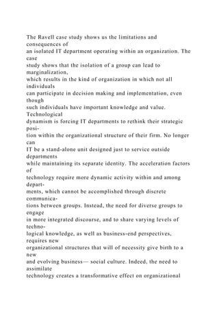 The Ravell case study shows us the limitations and
consequences of
an isolated IT department operating within an organization. The
case
study shows that the isolation of a group can lead to
marginalization,
which results in the kind of organization in which not all
individuals
can participate in decision making and implementation, even
though
such individuals have important knowledge and value.
Technological
dynamism is forcing IT departments to rethink their strategic
posi-
tion within the organizational structure of their firm. No longer
can
IT be a stand-alone unit designed just to service outside
departments
while maintaining its separate identity. The acceleration factors
of
technology require more dynamic activity within and among
depart-
ments, which cannot be accomplished through discrete
communica-
tions between groups. Instead, the need for diverse groups to
engage
in more integrated discourse, and to share varying levels of
techno-
logical knowledge, as well as business-end perspectives,
requires new
organizational structures that will of necessity give birth to a
new
and evolving business— social culture. Indeed, the need to
assimilate
technology creates a transformative effect on organizational
 