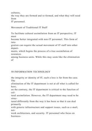 cultures,
the way they are formed and re-formed, and what they will need
from
IT personnel.
Movement of Traditional IT Staff
To facilitate cultural assimilation from an IT perspective, IT
must
become better integrated with non-IT personnel. This form of
inte-
gration can require the actual movement of IT staff into other
depart-
ments, which begins the process of a true assimilation of
resources
among business units. While this may seem like the elimination
of
50 INFORMATION TECHNOLOGY
the integrity or identity of IT, such a loss is far from the case.
The
elimination of the IT department is not at all what is called for
here;
on the contrary, the IT department is critical to the function of
cul-
tural assimilation. However, the IT department may need to be
struc-
tured differently from the way it has been so that it can deal
primarily
with generic infrastructure and support issues, such as e-mail,
net-
work architecture, and security. IT personnel who focus on
business-
 