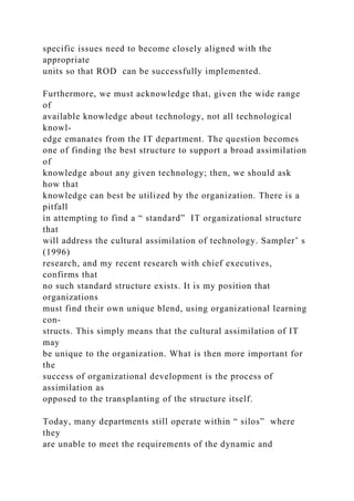 specific issues need to become closely aligned with the
appropriate
units so that ROD can be successfully implemented.
Furthermore, we must acknowledge that, given the wide range
of
available knowledge about technology, not all technological
knowl-
edge emanates from the IT department. The question becomes
one of finding the best structure to support a broad assimilation
of
knowledge about any given technology; then, we should ask
how that
knowledge can best be utilized by the organization. There is a
pitfall
in attempting to find a “ standard” IT organizational structure
that
will address the cultural assimilation of technology. Sampler’ s
(1996)
research, and my recent research with chief executives,
confirms that
no such standard structure exists. It is my position that
organizations
must find their own unique blend, using organizational learning
con-
structs. This simply means that the cultural assimilation of IT
may
be unique to the organization. What is then more important for
the
success of organizational development is the process of
assimilation as
opposed to the transplanting of the structure itself.
Today, many departments still operate within “ silos” where
they
are unable to meet the requirements of the dynamic and
 