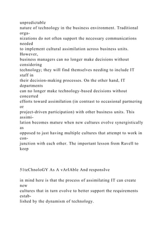 unpredictable
nature of technology in the business environment. Traditional
orga-
nizations do not often support the necessary communications
needed
to implement cultural assimilation across business units.
However,
business managers can no longer make decisions without
considering
technology; they will find themselves needing to include IT
staff in
their decision-making processes. On the other hand, IT
departments
can no longer make technology-based decisions without
concerted
efforts toward assimilation (in contrast to occasional partnering
or
project-driven participation) with other business units. This
assimi-
lation becomes mature when new cultures evolve synergistically
as
opposed to just having multiple cultures that attempt to work in
con-
junction with each other. The important lesson from Ravell to
keep
51teChnoloGY As A vArIAble And responsIve
in mind here is that the process of assimilating IT can create
new
cultures that in turn evolve to better support the requirements
estab-
lished by the dynamism of technology.
 