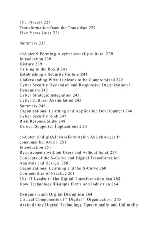 The Process 228
Transformation from the Transition 229
Five Years Later 231
Summary 233
chApter 9 FormIng A cyber securIty culture 239
Introduction 239
History 239
Talking to the Board 241
Establishing a Security Culture 241
Understanding What It Means to be Compromised 242
Cyber Security Dynamism and Responsive Organizational
Dynamism 242
Cyber Strategic Integration 243
Cyber Cultural Assimilation 245
Summary 246
Organizational Learning and Application Development 246
Cyber Security Risk 247
Risk Responsibility 248
Driver /Supporter Implications 250
chApter 10 dIgItAl trAnsFormAtIon And chAnges In
consumer behAvIor 251
Introduction 251
Requirements without Users and without Input 254
Concepts of the S-Curve and Digital Transformation
Analysis and Design 258
Organizational Learning and the S-Curve 260
Communities of Practice 261
The IT Leader in the Digital Transformation Era 262
How Technology Disrupts Firms and Industries 264
Dynamism and Digital Disruption 264
Critical Components of “ Digital” Organization 265
Assimilating Digital Technology Operationally and Culturally
 