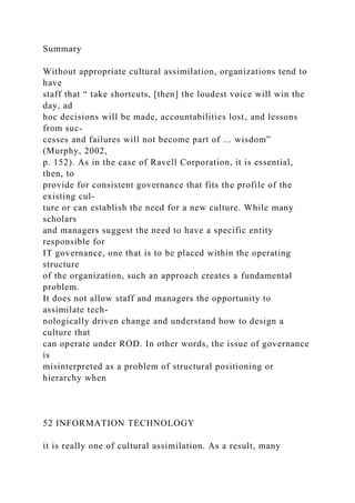 Summary
Without appropriate cultural assimilation, organizations tend to
have
staff that “ take shortcuts, [then] the loudest voice will win the
day, ad
hoc decisions will be made, accountabilities lost, and lessons
from suc-
cesses and failures will not become part of ... wisdom”
(Murphy, 2002,
p. 152). As in the case of Ravell Corporation, it is essential,
then, to
provide for consistent governance that fits the profile of the
existing cul-
ture or can establish the need for a new culture. While many
scholars
and managers suggest the need to have a specific entity
responsible for
IT governance, one that is to be placed within the operating
structure
of the organization, such an approach creates a fundamental
problem.
It does not allow staff and managers the opportunity to
assimilate tech-
nologically driven change and understand how to design a
culture that
can operate under ROD. In other words, the issue of governance
is
misinterpreted as a problem of structural positioning or
hierarchy when
52 INFORMATION TECHNOLOGY
it is really one of cultural assimilation. As a result, many
 