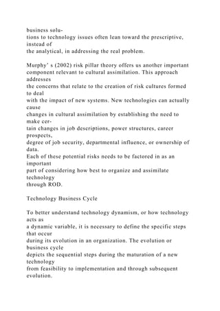 business solu-
tions to technology issues often lean toward the prescriptive,
instead of
the analytical, in addressing the real problem.
Murphy’ s (2002) risk pillar theory offers us another important
component relevant to cultural assimilation. This approach
addresses
the concerns that relate to the creation of risk cultures formed
to deal
with the impact of new systems. New technologies can actually
cause
changes in cultural assimilation by establishing the need to
make cer-
tain changes in job descriptions, power structures, career
prospects,
degree of job security, departmental influence, or ownership of
data.
Each of these potential risks needs to be factored in as an
important
part of considering how best to organize and assimilate
technology
through ROD.
Technology Business Cycle
To better understand technology dynamism, or how technology
acts as
a dynamic variable, it is necessary to define the specific steps
that occur
during its evolution in an organization. The evolution or
business cycle
depicts the sequential steps during the maturation of a new
technology
from feasibility to implementation and through subsequent
evolution.
 