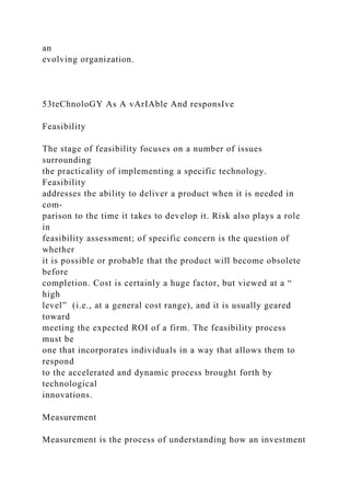 an
evolving organization.
53teChnoloGY As A vArIAble And responsIve
Feasibility
The stage of feasibility focuses on a number of issues
surrounding
the practicality of implementing a specific technology.
Feasibility
addresses the ability to deliver a product when it is needed in
com-
parison to the time it takes to develop it. Risk also plays a role
in
feasibility assessment; of specific concern is the question of
whether
it is possible or probable that the product will become obsolete
before
completion. Cost is certainly a huge factor, but viewed at a “
high
level” (i.e., at a general cost range), and it is usually geared
toward
meeting the expected ROI of a firm. The feasibility process
must be
one that incorporates individuals in a way that allows them to
respond
to the accelerated and dynamic process brought forth by
technological
innovations.
Measurement
Measurement is the process of understanding how an investment
 