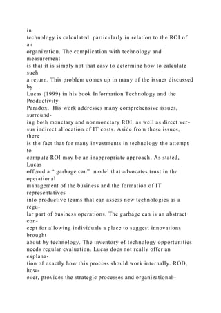 in
technology is calculated, particularly in relation to the ROI of
an
organization. The complication with technology and
measurement
is that it is simply not that easy to determine how to calculate
such
a return. This problem comes up in many of the issues discussed
by
Lucas (1999) in his book Information Technology and the
Productivity
Paradox. His work addresses many comprehensive issues,
surround-
ing both monetary and nonmonetary ROI, as well as direct ver-
sus indirect allocation of IT costs. Aside from these issues,
there
is the fact that for many investments in technology the attempt
to
compute ROI may be an inappropriate approach. As stated,
Lucas
offered a “ garbage can” model that advocates trust in the
operational
management of the business and the formation of IT
representatives
into productive teams that can assess new technologies as a
regu-
lar part of business operations. The garbage can is an abstract
con-
cept for allowing individuals a place to suggest innovations
brought
about by technology. The inventory of technology opportunities
needs regular evaluation. Lucas does not really offer an
explana-
tion of exactly how this process should work internally. ROD,
how-
ever, provides the strategic processes and organizational–
 