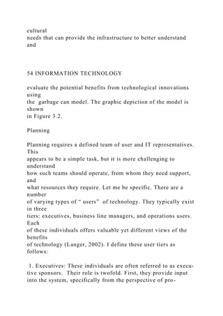 cultural
needs that can provide the infrastructure to better understand
and
54 INFORMATION TECHNOLOGY
evaluate the potential benefits from technological innovations
using
the garbage can model. The graphic depiction of the model is
shown
in Figure 3.2.
Planning
Planning requires a defined team of user and IT representatives.
This
appears to be a simple task, but it is more challenging to
understand
how such teams should operate, from whom they need support,
and
what resources they require. Let me be specific. There are a
number
of varying types of “ users” of technology. They typically exist
in three
tiers: executives, business line managers, and operations users.
Each
of these individuals offers valuable yet different views of the
benefits
of technology (Langer, 2002). I define these user tiers as
follows:
1. Executives: These individuals are often referred to as execu-
tive sponsors. Their role is twofold. First, they provide input
into the system, specifically from the perspective of pro-
 