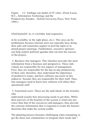 Figure 3.2 Garbage can model of IT value. (From Lucas,
H.C., Information Technology and the
Productivity Paradox. Oxford University Press, New York,
1999.)
55teChnoloGY As A vArIAble And responsIve
to be available, in the right place, etc.). This area can be
problematic because internal users are typically busy doing
their jobs and sometimes neglect to provide input or to
attend project meetings. Furthermore, executive sponsors
can help control political agendas that can hurt the success
of the project.
2. Business line managers: This interface provides the most
information from a business unit perspective. These indi-
viduals are responsible for two aspects of management.
First, they are responsible for the day-to-day productivity
of their unit; therefore, they understand the importance
of productive teams, and how software can assist in this
endeavor. Second, they are responsible for their staff. Thus,
line managers need to know how software will affect their
operational staff.
3. Functional users: These are the individuals in the trenches
who
understand exactly how processing needs to get done. While
their purview of the benefits of the system is relatively nar-
rower than that of the executives and managers, they provide
the concrete information that is required to create the feature/
functions that make the system usable.
The planning process becomes challenging when attempting to
get the three user communities to integrate their needs and “
 