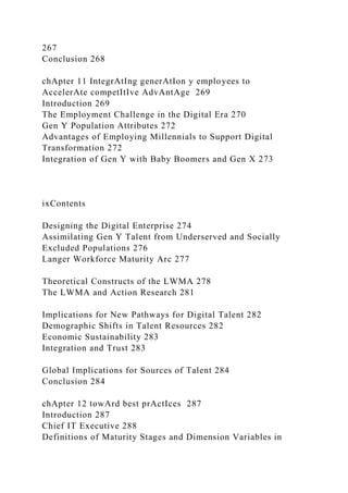 267
Conclusion 268
chApter 11 IntegrAtIng generAtIon y employees to
AccelerAte competItIve AdvAntAge 269
Introduction 269
The Employment Challenge in the Digital Era 270
Gen Y Population Attributes 272
Advantages of Employing Millennials to Support Digital
Transformation 272
Integration of Gen Y with Baby Boomers and Gen X 273
ixContents
Designing the Digital Enterprise 274
Assimilating Gen Y Talent from Underserved and Socially
Excluded Populations 276
Langer Workforce Maturity Arc 277
Theoretical Constructs of the LWMA 278
The LWMA and Action Research 281
Implications for New Pathways for Digital Talent 282
Demographic Shifts in Talent Resources 282
Economic Sustainability 283
Integration and Trust 283
Global Implications for Sources of Talent 284
Conclusion 284
chApter 12 towArd best prActIces 287
Introduction 287
Chief IT Executive 288
Definitions of Maturity Stages and Dimension Variables in
 