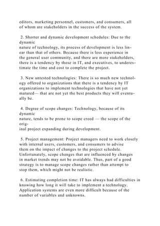 editors, marketing personnel, customers, and consumers, all
of whom are stakeholders in the success of the system.
2. Shorter and dynamic development schedules: Due to the
dynamic
nature of technology, its process of development is less lin-
ear than that of others. Because there is less experience in
the general user community, and there are more stakeholders,
there is a tendency by those in IT, and executives, to underes-
timate the time and cost to complete the project.
3. New untested technologies: There is so much new technol-
ogy offered to organizations that there is a tendency by IT
organizations to implement technologies that have not yet
matured— that are not yet the best products they will eventu-
ally be.
4. Degree of scope changes: Technology, because of its
dynamic
nature, tends to be prone to scope creed — the scope of the
orig-
inal project expanding during development.
5. Project management: Project managers need to work closely
with internal users, customers, and consumers to advise
them on the impact of changes to the project schedule.
Unfortunately, scope changes that are influenced by changes
in market trends may not be avoidable. Thus, part of a good
strategy is to manage scope changes rather than attempt to
stop them, which might not be realistic.
6. Estimating completion time: IT has always had difficulties in
knowing how long it will take to implement a technology.
Application systems are even more difficult because of the
number of variables and unknowns.
 